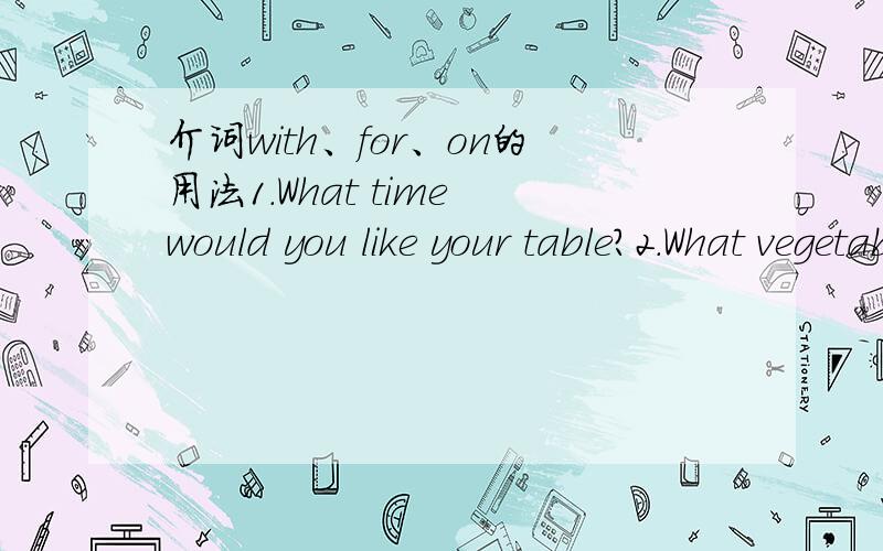 介词with、for、on的用法1.What time would you like your table?2.What vegetables would you like with your dinner?3.What would you like to have for your lunch?4.What would you like for your main dish?5.What would you like to do on your birthday?