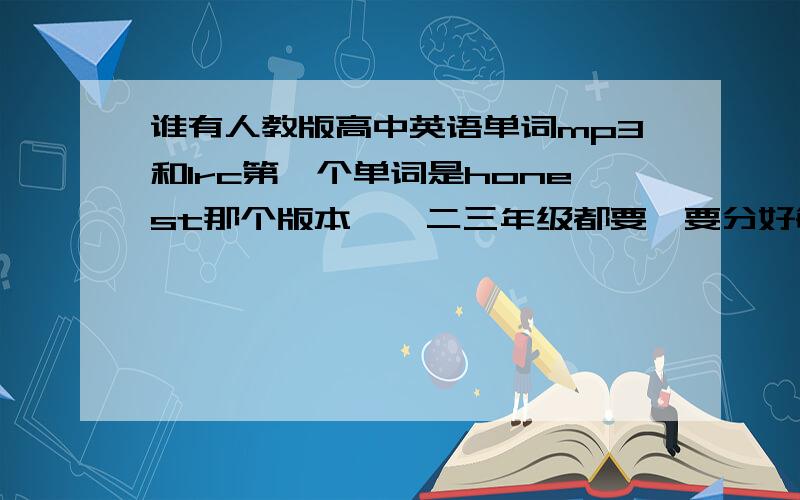 谁有人教版高中英语单词mp3和lrc第一个单词是honest那个版本,一二三年级都要,要分好每一个单元的,全部压缩好的,要有lrc,可以提供下载地址,最好发到我邮箱kong4799@163.com