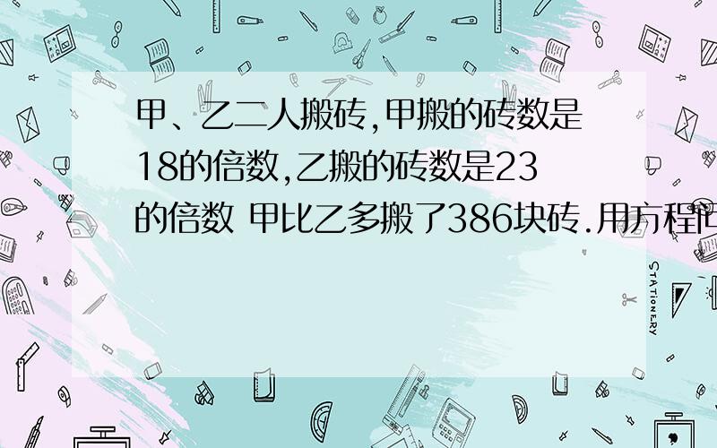 甲、乙二人搬砖,甲搬的砖数是18的倍数,乙搬的砖数是23的倍数 甲比乙多搬了386块砖.用方程问：甲、乙二人最少搬了多少块?