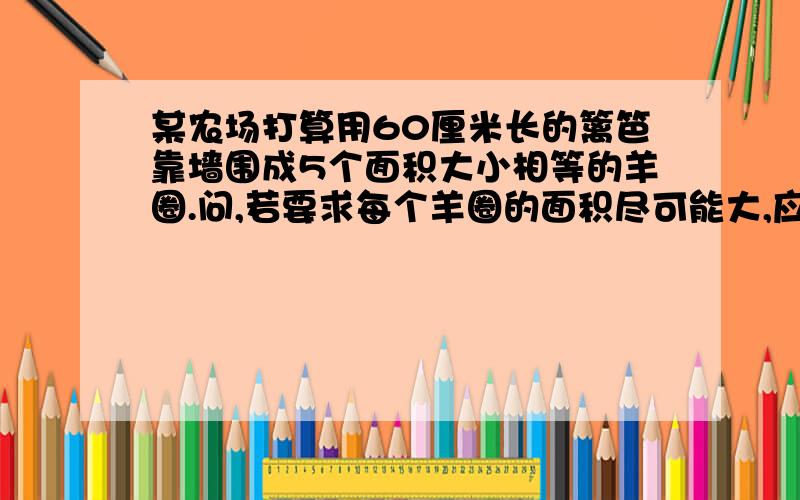 某农场打算用60厘米长的篱笆靠墙围成5个面积大小相等的羊圈.问,若要求每个羊圈的面积尽可能大,应为多少平方米（解题思路希望是我看得懂的）