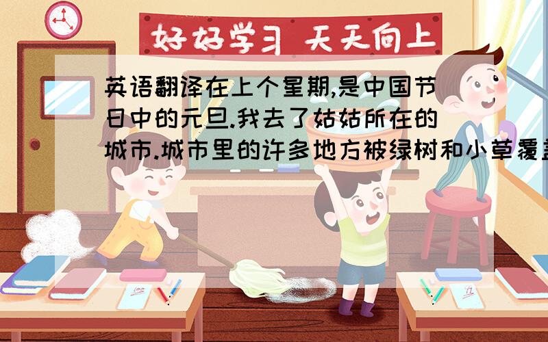 英语翻译在上个星期,是中国节日中的元旦.我去了姑姑所在的城市.城市里的许多地方被绿树和小草覆盖.一条干净的河流从城市穿过,人们在河边悠闲地钓鱼.听姑姑说,这条河以前很脏,由于政