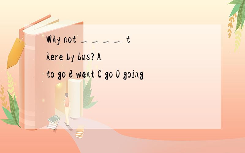 Why not ____ there by bus?A to go B went C go D going