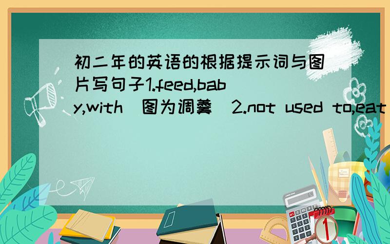 初二年的英语的根据提示词与图片写句子1.feed,baby,with（图为调羹）2.not used to,eat （图为筷子）3.pick,go on（图为一女的用叉子吃东西）