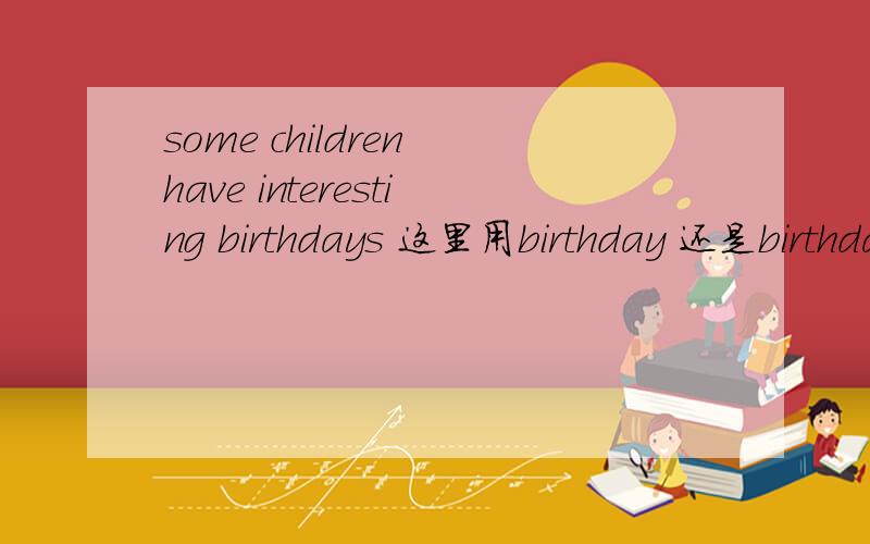 some children have interesting birthdays 这里用birthday 还是birthday?