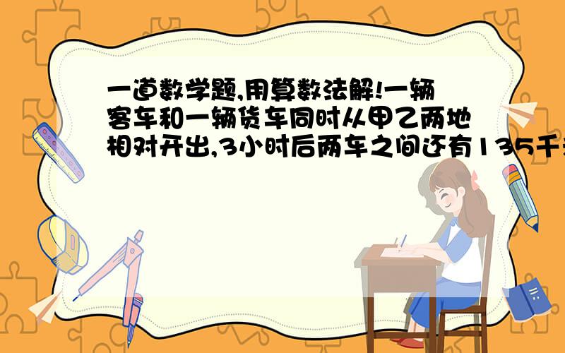 一道数学题,用算数法解!一辆客车和一辆货车同时从甲乙两地相对开出,3小时后两车之间还有135千米,接着又行驶了2小时,两辆车之间又相距135千米,已知货车速度是客车的5分之4,客车每小时行