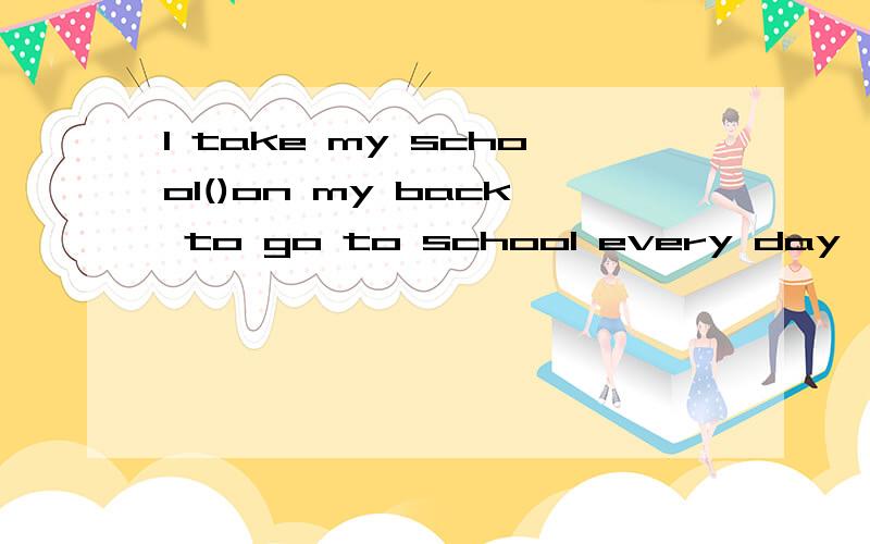 I take my school()on my back to go to school every day