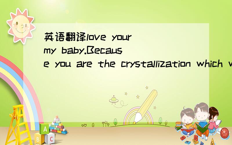 英语翻译love your my baby.Because you are the crystallization which we love.Therefore you want certainly the health to arrive in this world.Testimony daddy and mother's love.You know?each babies are the God connecting rod bring in this world.Ther