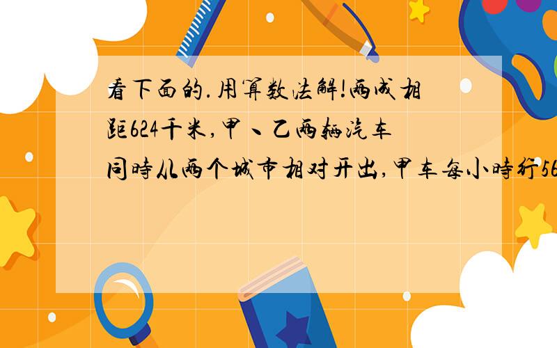 看下面的.用算数法解!两成相距624千米,甲丶乙两辆汽车同时从两个城市相对开出,甲车每小时行56千米,比乙车每小时多行1/6.乙车每小时行多少千米?两辆车几小时后才能相遇?