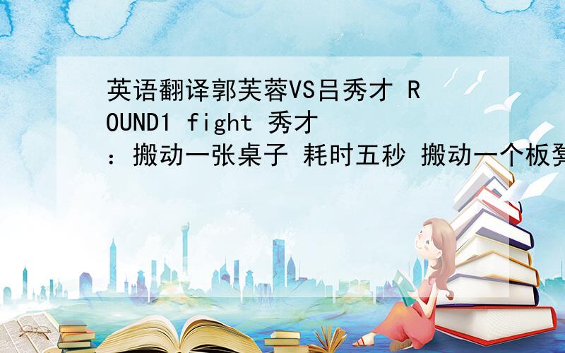 英语翻译郭芙蓉VS吕秀才 ROUND1 fight 秀才：搬动一张桌子 耗时五秒 搬动一个板凳 耗时三秒请问 把楼下所有桌椅板凳搬动一次 耗时多久 五四三二一 时间到 芙蓉：五张桌子 二十条板凳 一共