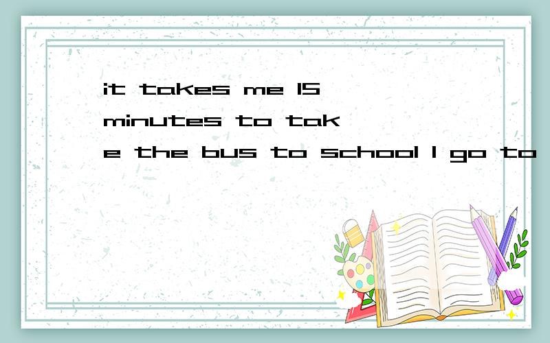 it takes me 15minutes to take the bus to school I go to school for 15 minutes by bus 对么