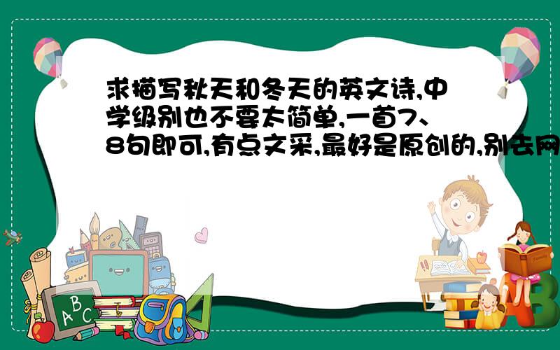 求描写秋天和冬天的英文诗,中学级别也不要太简单,一首7、8句即可,有点文采,最好是原创的,别去网上拉,因为这是我们的回家作业,要是被老师知道我是抄的,哎呀呀可不得了……帮助我的朋友