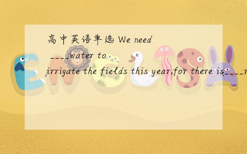 高中英语单选 We need ____water to irrigate the fields this year,for there is____rain.A.a great deal of ;fewB.a great many ;littleC.a large quantity of ;fewD.plenty of ;little(要解释)