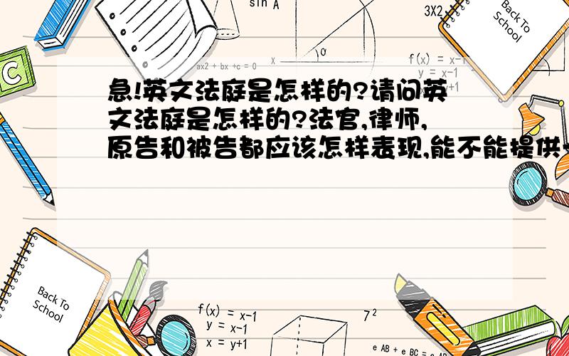 急!英文法庭是怎样的?请问英文法庭是怎样的?法官,律师,原告和被告都应该怎样表现,能不能提供一些例子剧本来呢?我们星期五口语就要考这个,谢谢!恩，我想知道下，法庭的模式是怎样的？