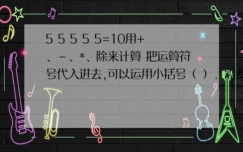 5 5 5 5 5=10用+、-、*、除来计算 把运算符号代入进去,可以运用小括号（ ）．需要4种都可以成立的答案