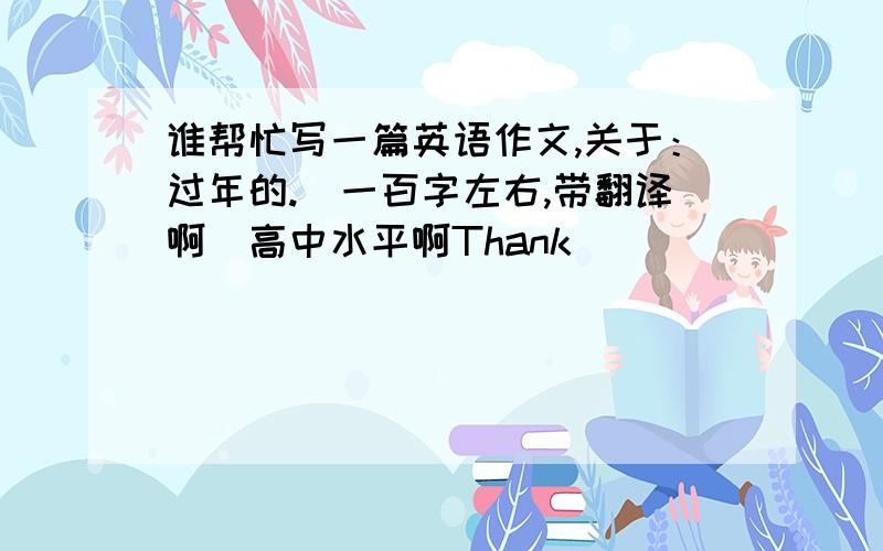 谁帮忙写一篇英语作文,关于：过年的.（一百字左右,带翻译啊）高中水平啊Thank