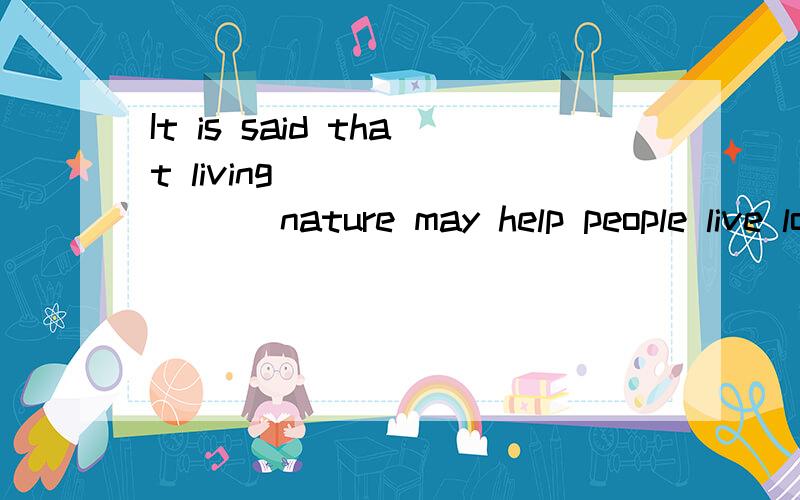 It is said that living ________ nature may help people live longer.为什么填came to