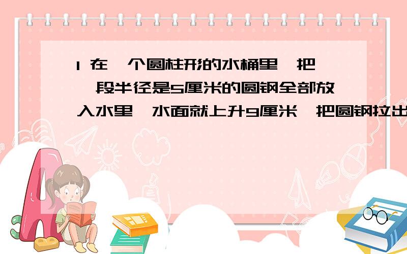 1 在一个圆柱形的水桶里,把一段半径是5厘米的圆钢全部放入水里,水面就上升9厘米,把圆钢拉出水面8厘米后,水面就下降4厘米.求圆钢的体积.2 将一个底面半径2分米,高3分米的圆锥形铁块浸没