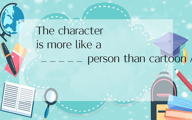 The character is more like a _____ person than cartoon A .really B.true C.real为什么选这个?知识点是什么?这句话的翻译?