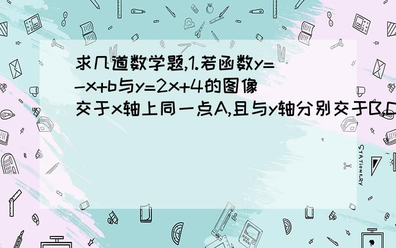 求几道数学题,1.若函数y=-x+b与y=2x+4的图像交于x轴上同一点A,且与y轴分别交于B,C两点,则三角形ABC面积为多少?2.直线y=kx+b经过点A（-1,m）与点B(m,1),其中m>1,则必有A,k>0,b>0 B,k>0,b