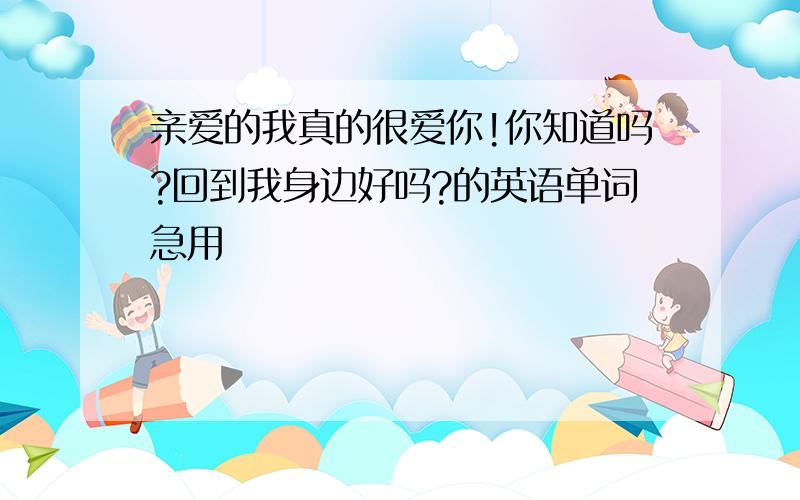 亲爱的我真的很爱你!你知道吗?回到我身边好吗?的英语单词急用