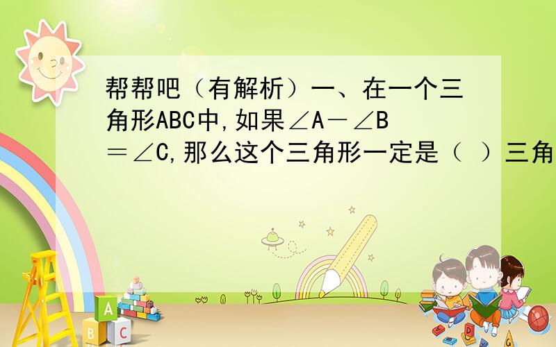 帮帮吧（有解析）一、在一个三角形ABC中,如果∠A－∠B＝∠C,那么这个三角形一定是（ ）三角形.二、把一个正方体切成两部分,截面最少是（ ）边形,最多是（ ）边形.