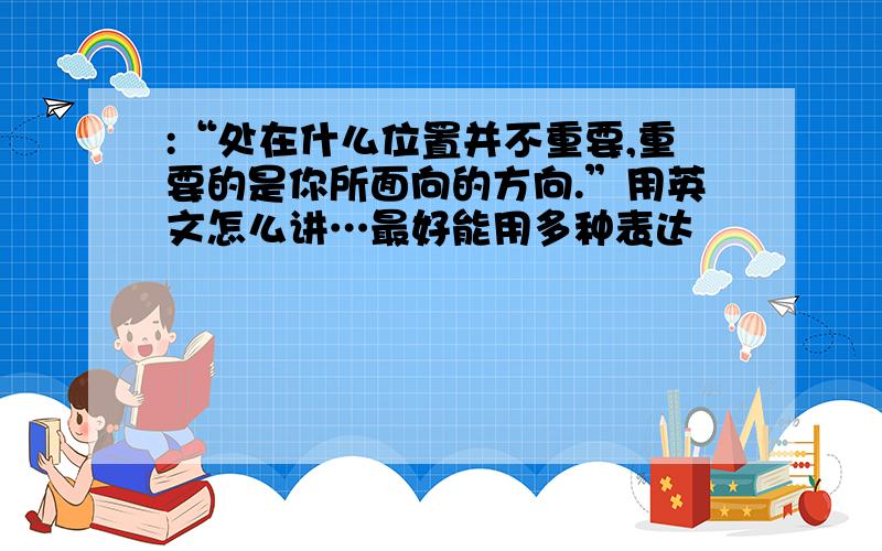 :“处在什么位置并不重要,重要的是你所面向的方向.”用英文怎么讲…最好能用多种表达