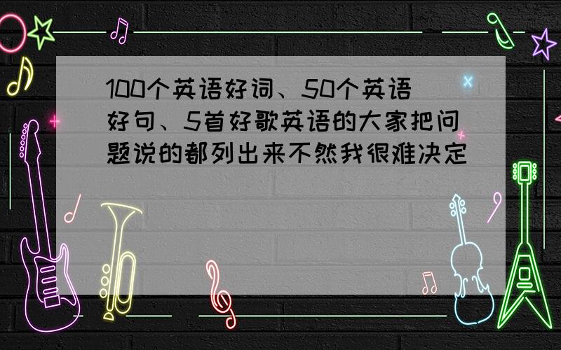 100个英语好词、50个英语好句、5首好歌英语的大家把问题说的都列出来不然我很难决定