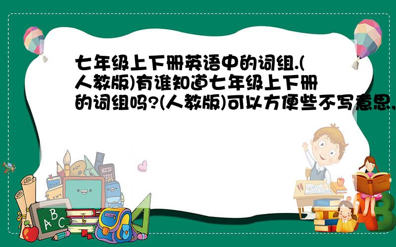 七年级上下册英语中的词组.(人教版)有谁知道七年级上下册的词组吗?(人教版)可以方便些不写意思,写词组就好.说出来怕不答应,要100→200来个.分追加100啊.只要有写的,全部分拿去.