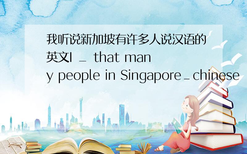 我听说新加坡有许多人说汉语的英文I _ that many people in Singapore＿chinese