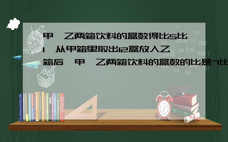 甲、乙两箱饮料的盒数得比5比1,从甲箱里取出12盒放入乙箱后,甲、乙两箱饮料的盒数的比是7比5.这两箱饮料共有多少盒?