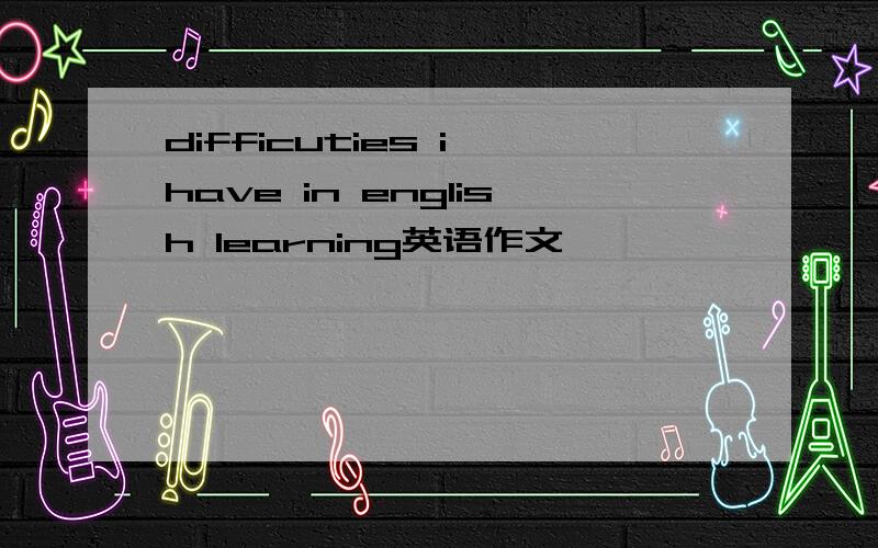 difficuties i have in english learning英语作文