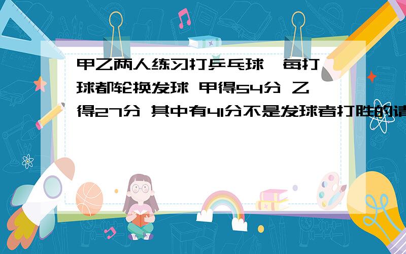 甲乙两人练习打乒乓球,每打一球都轮换发球 甲得54分 乙得27分 其中有41分不是发球者打胜的请问 第一球是谁发球的 在他发球的回合中 他共得了多少分