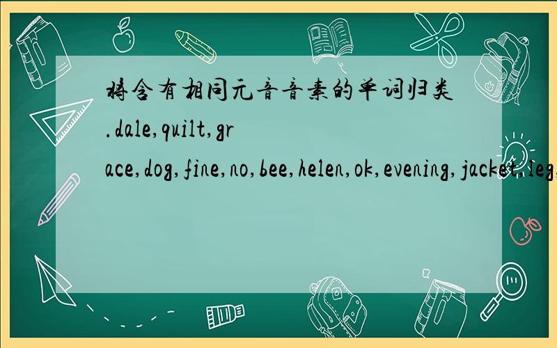 将含有相同元音音素的单词归类.dale,quilt,grace,dog,fine,no,bee,helen,ok,evening,jacket,leg,nice,thanks,pig,orange,1.name ____ ____2.map ____ ____3.he ____ ____4.pen ____ ____5.hi ____ ____6.milk ____ ____7.go ____ ____8.box ____ ____