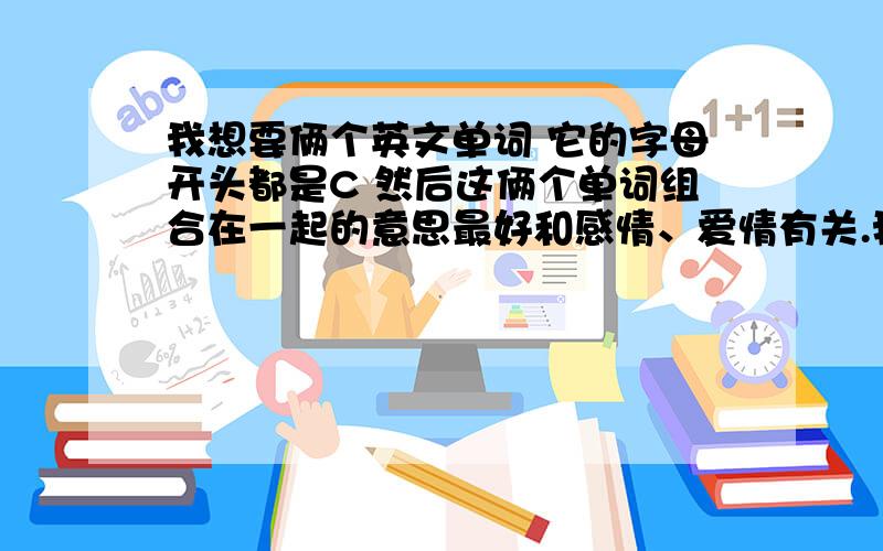 我想要俩个英文单词 它的字母开头都是C 然后这俩个单词组合在一起的意思最好和感情、爱情有关.我要纹身、可是这俩个单词一直都想不出来到底要纹什么 .教会了我什么叫“爱”的前女友