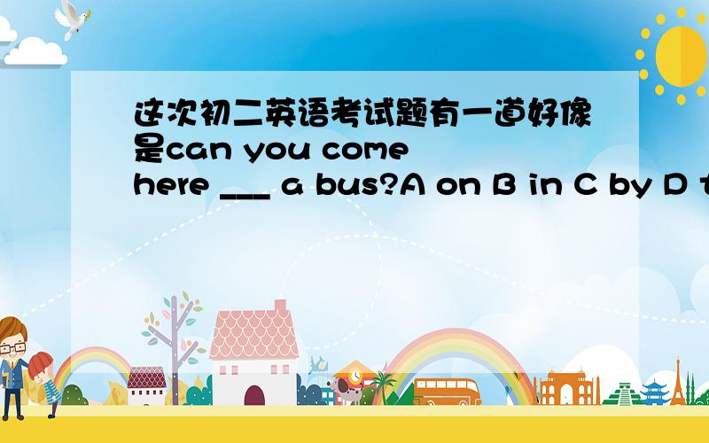 这次初二英语考试题有一道好像是can you come here ___ a bus?A on B in C by D take 应该选哪个啊?in 还是on by是不对的,因为bus 前面有a