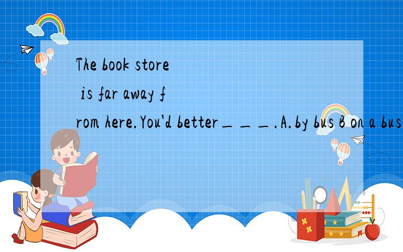 The book store is far away from here.You'd better___.A.by bus B on a bus C take a bus D.in a bus我知道had better （do sth) 要接动词原形.可是如果选了C为什么不选B?为什么不选A（为什么介词短语不可以呢?）