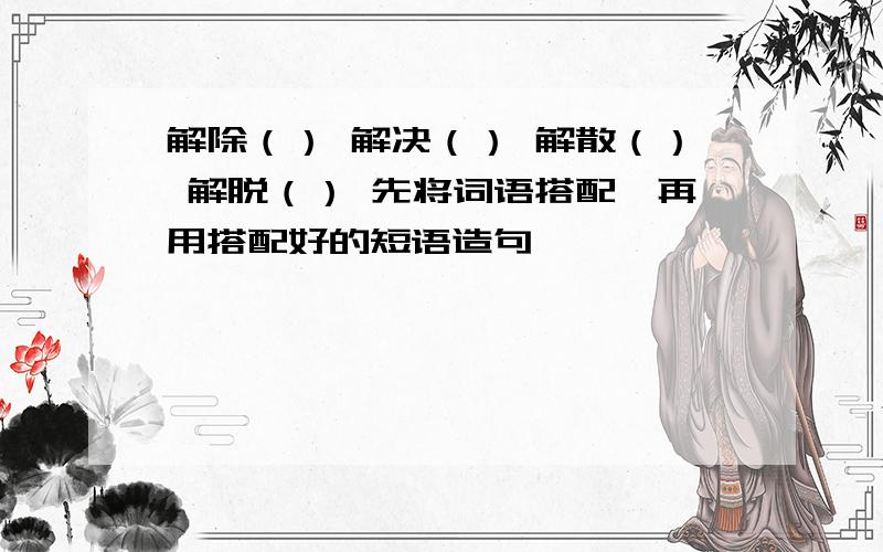 解除（） 解决（） 解散（） 解脱（） 先将词语搭配,再用搭配好的短语造句