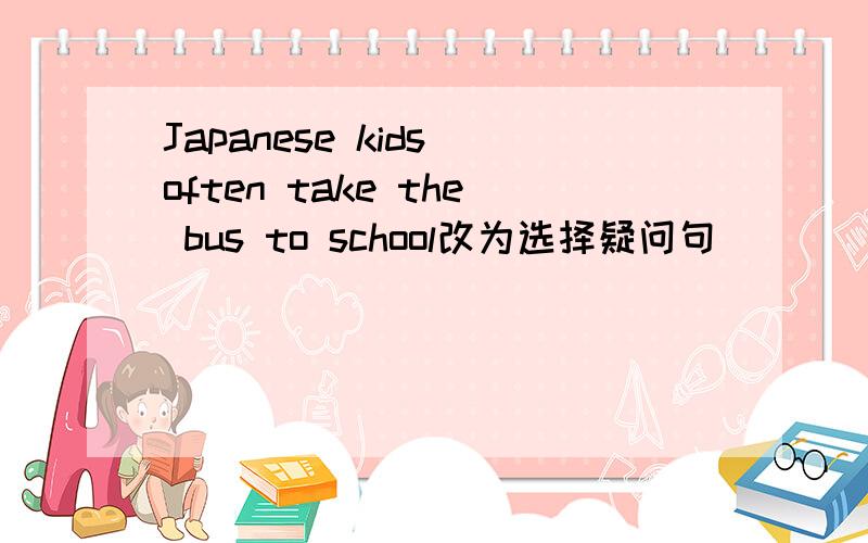 Japanese kids often take the bus to school改为选择疑问句