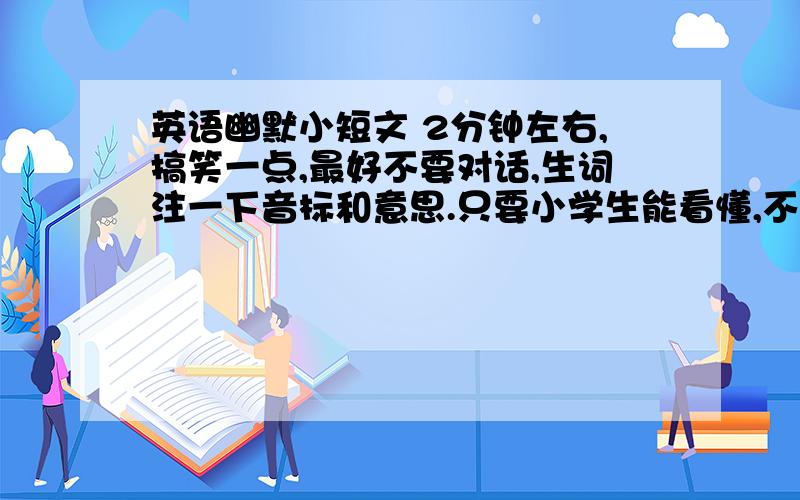 英语幽默小短文 2分钟左右,搞笑一点,最好不要对话,生词注一下音标和意思.只要小学生能看懂,不要太长!哪位先知帮个忙,实在急,本周六之前!好的加50分!要有译文,要背出来的!最好有拼音,不