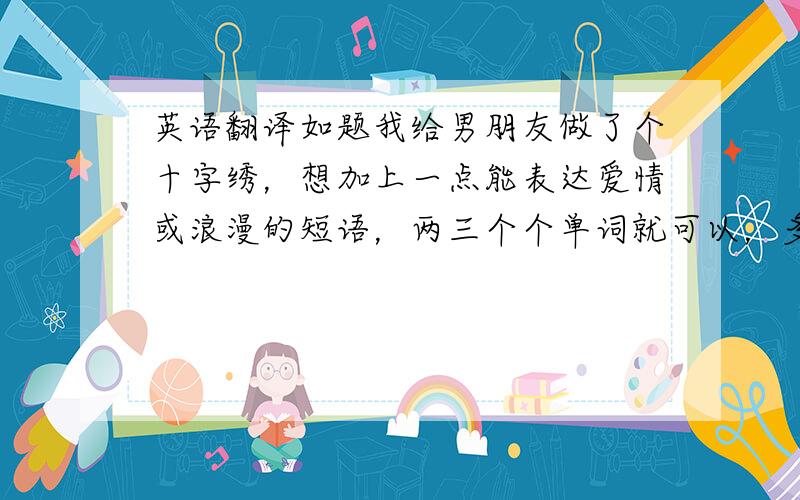 英语翻译如题我给男朋友做了个十字绣，想加上一点能表达爱情或浪漫的短语，两三个个单词就可以，多了绣不上，最好不带love但能含蓄表达浪漫的···呵呵，