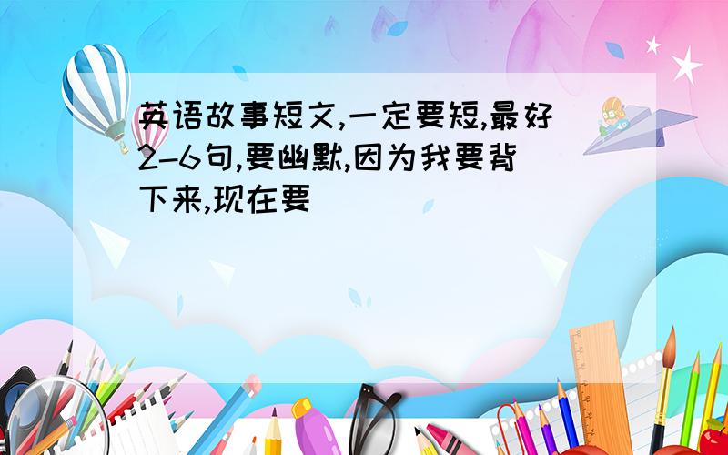 英语故事短文,一定要短,最好2-6句,要幽默,因为我要背下来,现在要