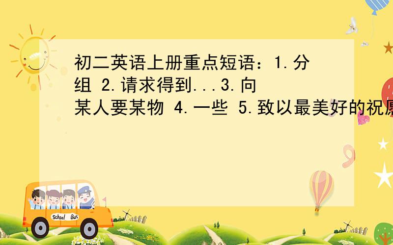 初二英语上册重点短语：1.分组 2.请求得到...3.向某人要某物 4.一些 5.致以最美好的祝愿!6.拍.的照片 7.为...做饭 8.在（窗户）旁 9.对某是保密 10.往返 11.在太阳系以外 12.在最近三天里