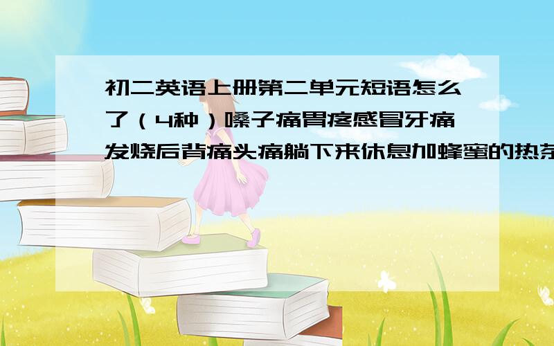 初二英语上册第二单元短语怎么了（4种）嗓子痛胃疼感冒牙痛发烧后背痛头痛躺下来休息加蜂蜜的热茶看牙医喝大量的水感觉很好两天前早上床睡觉有压力的例如阴和阳的平衡生某人的气生