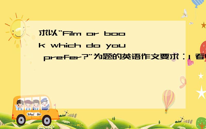 求以“Film or book which do you prefer?”为题的英语作文要求：1 看电影省时有趣,易懂2 读原著细节更多,语言优美3 我的看法及理由