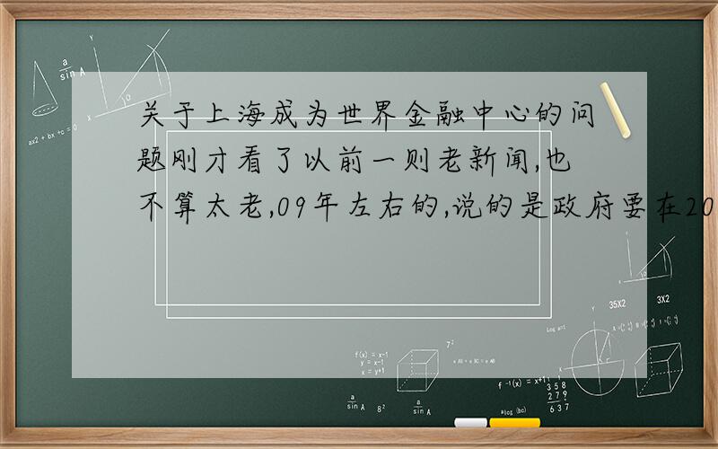 关于上海成为世界金融中心的问题刚才看了以前一则老新闻,也不算太老,09年左右的,说的是政府要在2020年把上海发展成世界金融中心,我感觉没多大戏.虽然我不懂这玩意,但想想咱中国目前社