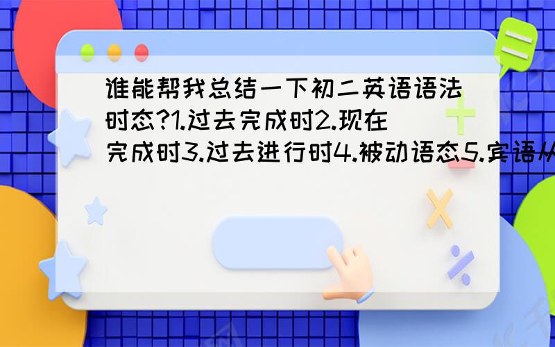 谁能帮我总结一下初二英语语法时态?1.过去完成时2.现在完成时3.过去进行时4.被动语态5.宾语从句6.定语从句7.状语从句