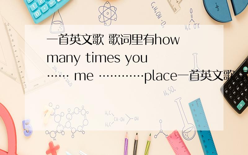 一首英文歌 歌词里有how many times you…… me …………place一首英文歌,是女生唱的,声音很好听,很温柔的感觉,歌词里有 how many times you…… me …………place ,好吧我只听清了这些o(╯□╰)o嗯,而且