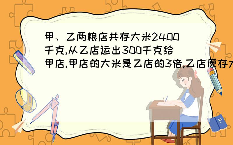 甲、乙两粮店共存大米2400千克,从乙店运出300千克给甲店,甲店的大米是乙店的3倍,乙店原存大米多少千克?注意：不要说设X、Y之类的,也不要说因为大米总数不变所以分成四份之类的,都不行,