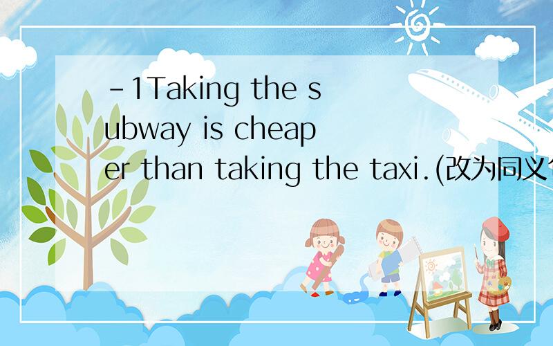 -1Taking the subway is cheaper than taking the taxi.(改为同义句)----- ------ ----- ----- the subway--to take the taxi.希望会的人可以帮帮我,（前面的-1不是题中内容）