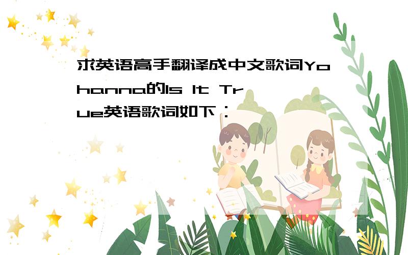 求英语高手翻译成中文歌词Yohanna的Is It True英语歌词如下：Is It True -  yohannaYou say you really know me,you're not afraid to show mewhat is in your eyesSo tell me about the rumoursAre they only rumours?Are they only lie